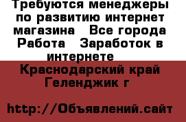 Требуются менеджеры по развитию интернет-магазина - Все города Работа » Заработок в интернете   . Краснодарский край,Геленджик г.